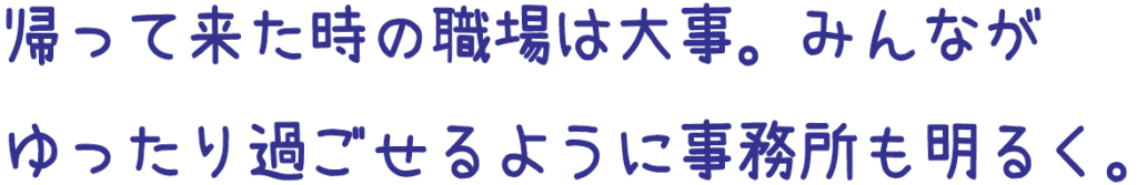帰ってきたときの職場は大事。みんなゆったり過ごせるように事務所も明るく。