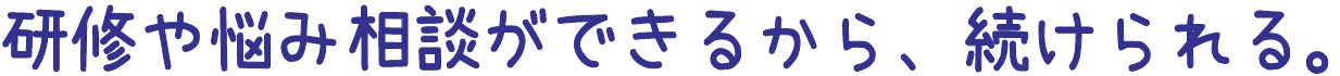 研修や悩み相談ができるから、続けられる