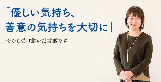 「優しい気持ち、善意の気持ちを大切に」　母から受け継いだ言葉です。