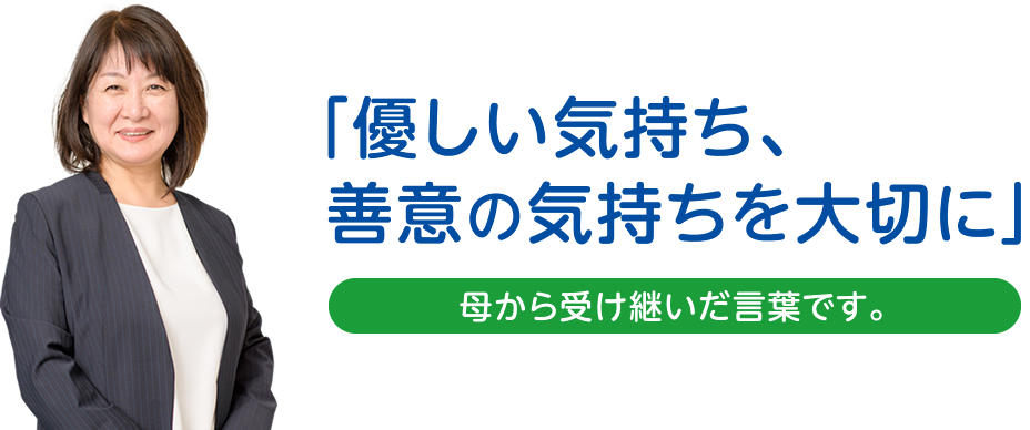 「優しい気持ち、善意の気持ちを大切に」　母から受け継いだ言葉です。